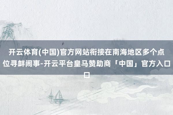 开云体育(中国)官方网站衔接在南海地区多个点位寻衅闹事-开云平台皇马赞助商「中国」官方入口