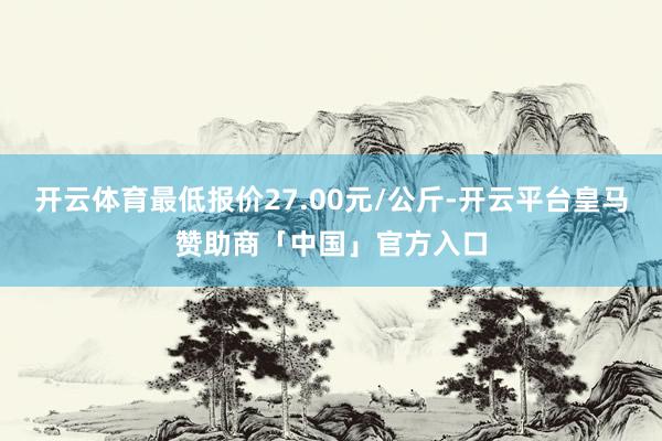 开云体育最低报价27.00元/公斤-开云平台皇马赞助商「中国」官方入口