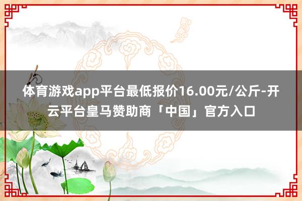 体育游戏app平台最低报价16.00元/公斤-开云平台皇马赞助商「中国」官方入口
