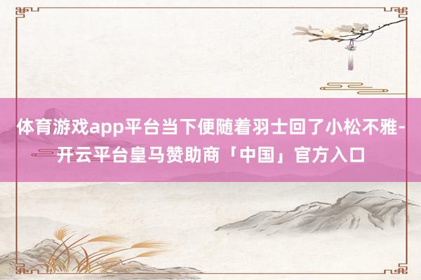 体育游戏app平台当下便随着羽士回了小松不雅-开云平台皇马赞助商「中国」官方入口