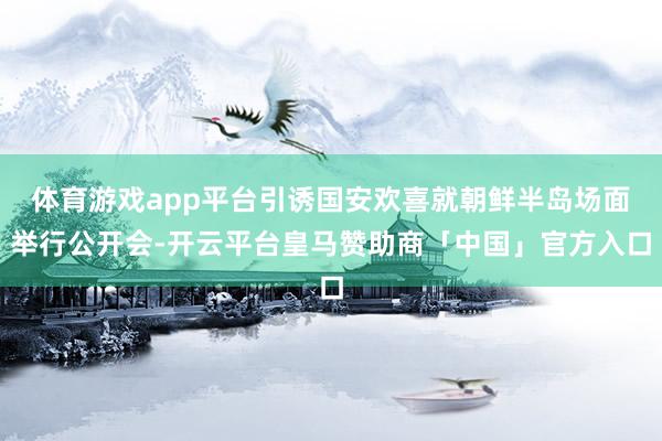 体育游戏app平台引诱国安欢喜就朝鲜半岛场面举行公开会-开云平台皇马赞助商「中国」官方入口