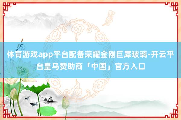 体育游戏app平台配备荣耀金刚巨犀玻璃-开云平台皇马赞助商「中国」官方入口