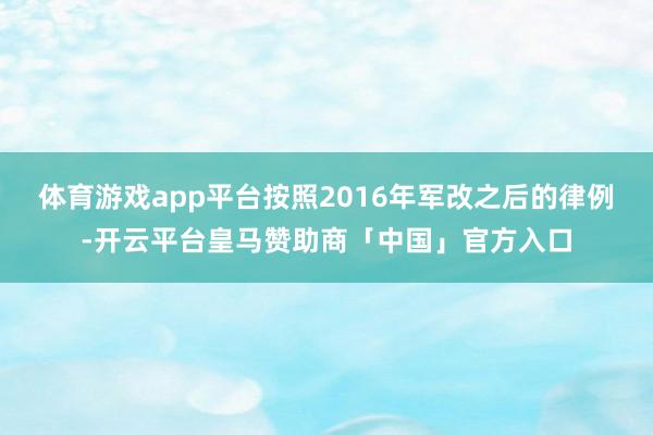 体育游戏app平台按照2016年军改之后的律例-开云平台皇马赞助商「中国」官方入口