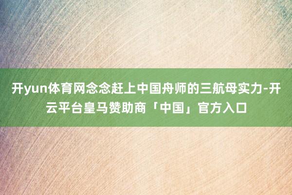 开yun体育网念念赶上中国舟师的三航母实力-开云平台皇马赞助商「中国」官方入口