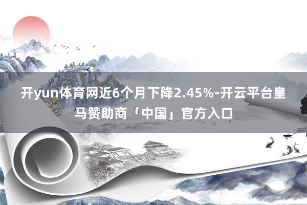 开yun体育网近6个月下降2.45%-开云平台皇马赞助商「中国」官方入口