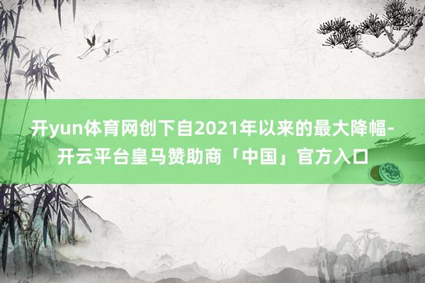开yun体育网创下自2021年以来的最大降幅-开云平台皇马赞助商「中国」官方入口