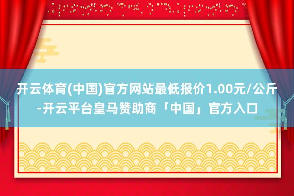 开云体育(中国)官方网站最低报价1.00元/公斤-开云平台皇马赞助商「中国」官方入口