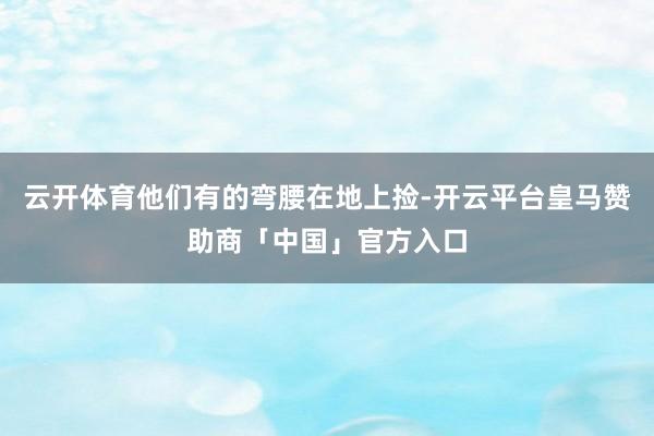 云开体育他们有的弯腰在地上捡-开云平台皇马赞助商「中国」官方入口
