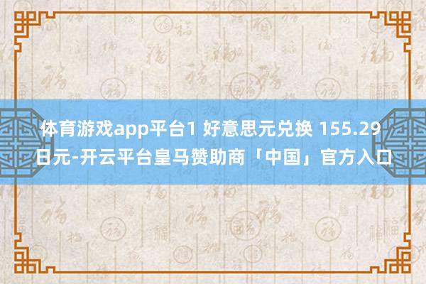 体育游戏app平台1 好意思元兑换 155.29 日元-开云平台皇马赞助商「中国」官方入口