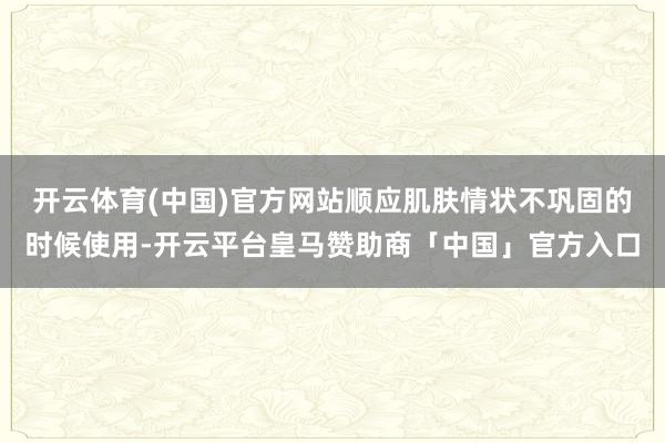 开云体育(中国)官方网站顺应肌肤情状不巩固的时候使用-开云平台皇马赞助商「中国」官方入口