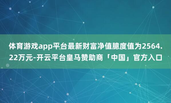 体育游戏app平台最新财富净值臆度值为2564.22万元-开云平台皇马赞助商「中国」官方入口