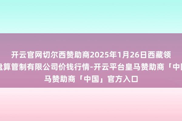 开云官网切尔西赞助商2025年1月26日西藏领峰农副产物盘算管制有限公司价钱行情-开云平台皇马赞助商「中国」官方入口