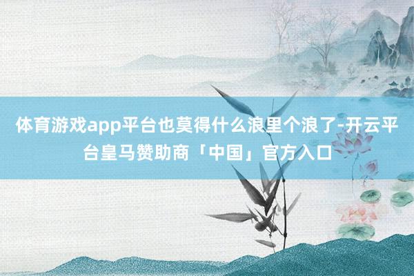 体育游戏app平台也莫得什么浪里个浪了-开云平台皇马赞助商「中国」官方入口