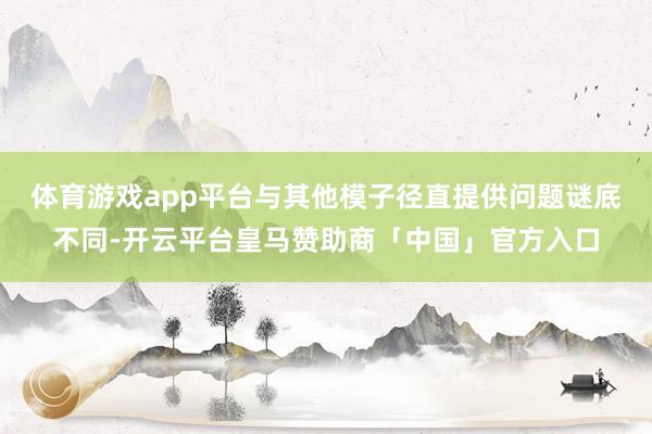 体育游戏app平台与其他模子径直提供问题谜底不同-开云平台皇马赞助商「中国」官方入口