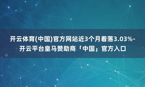 开云体育(中国)官方网站近3个月着落3.03%-开云平台皇马赞助商「中国」官方入口