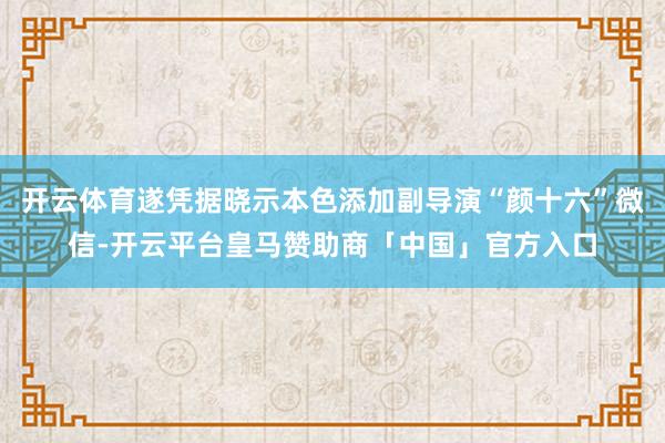 开云体育遂凭据晓示本色添加副导演“颜十六”微信-开云平台皇马赞助商「中国」官方入口