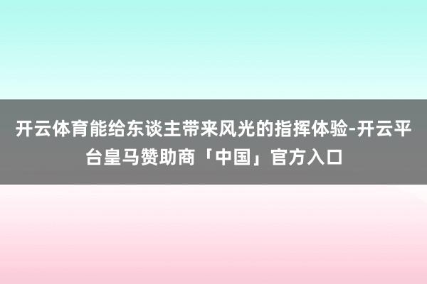 开云体育能给东谈主带来风光的指挥体验-开云平台皇马赞助商「中国」官方入口