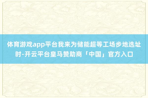 体育游戏app平台我来为储能超等工场步地选址时-开云平台皇马赞助商「中国」官方入口