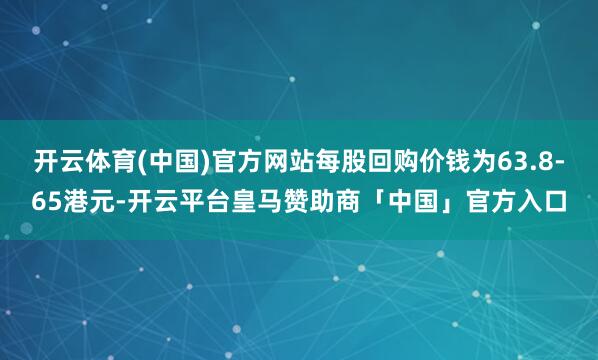开云体育(中国)官方网站每股回购价钱为63.8-65港元-开云平台皇马赞助商「中国」官方入口