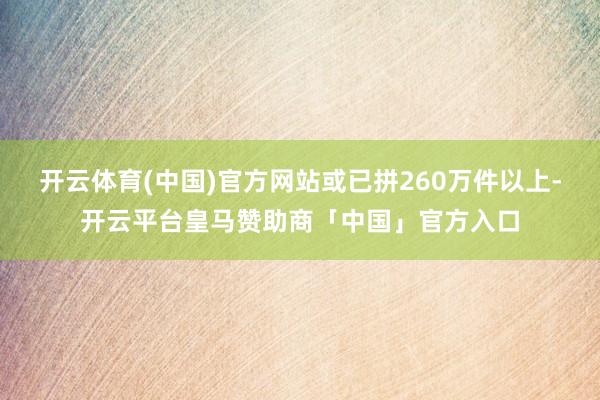 开云体育(中国)官方网站或已拼260万件以上-开云平台皇马赞助商「中国」官方入口