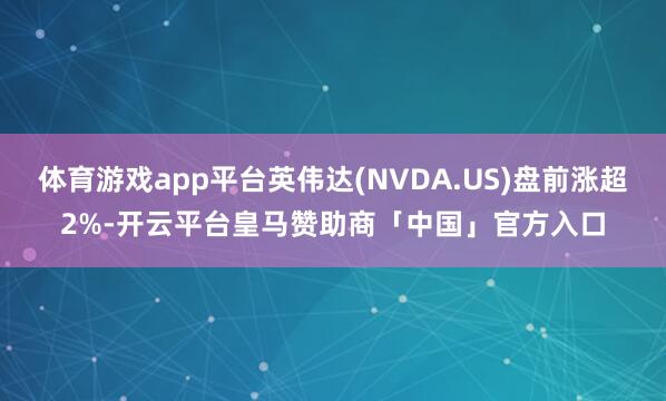 体育游戏app平台英伟达(NVDA.US)盘前涨超2%-开云平台皇马赞助商「中国」官方入口