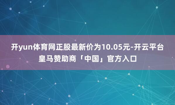 开yun体育网正股最新价为10.05元-开云平台皇马赞助商「中国」官方入口