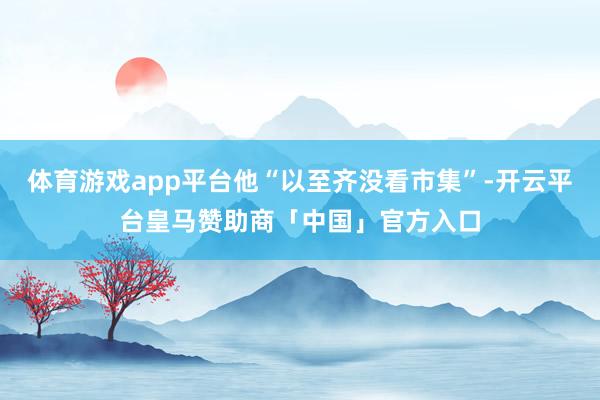 体育游戏app平台他“以至齐没看市集”-开云平台皇马赞助商「中国」官方入口