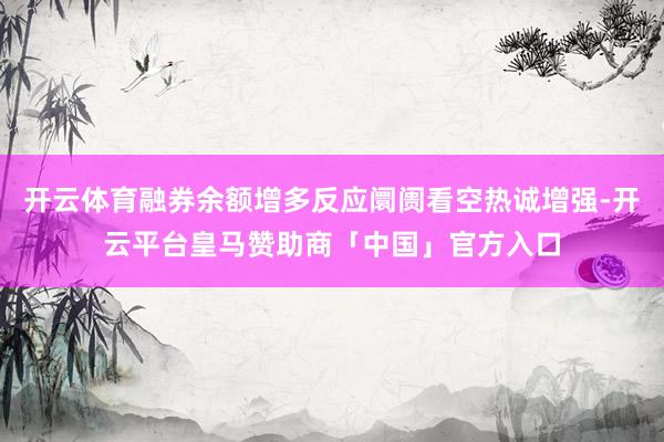 开云体育融券余额增多反应阛阓看空热诚增强-开云平台皇马赞助商「中国」官方入口