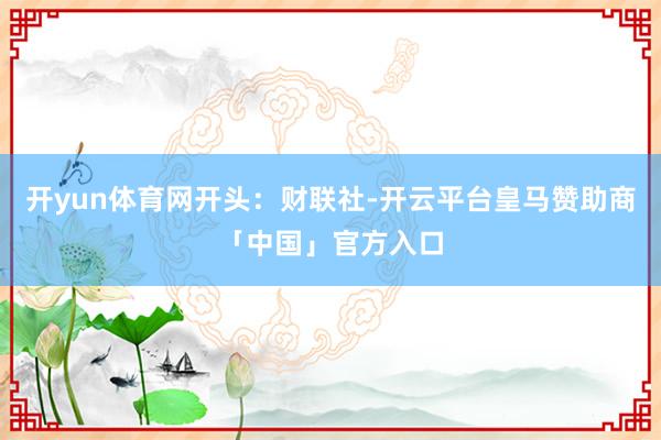 开yun体育网开头：财联社-开云平台皇马赞助商「中国」官方入口