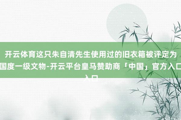 开云体育这只朱自清先生使用过的旧衣箱被评定为国度一级文物-开云平台皇马赞助商「中国」官方入口