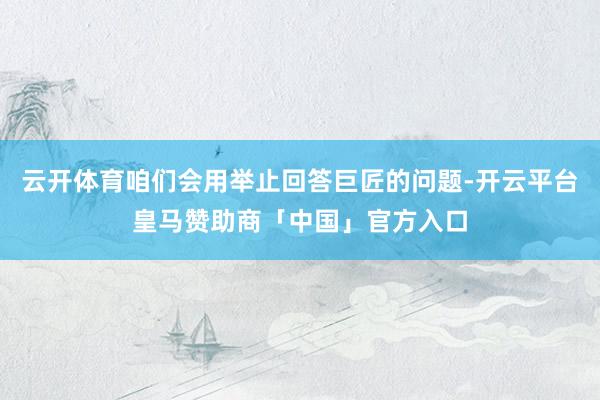 云开体育咱们会用举止回答巨匠的问题-开云平台皇马赞助商「中国」官方入口