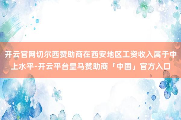开云官网切尔西赞助商在西安地区工资收入属于中上水平-开云平台皇马赞助商「中国」官方入口