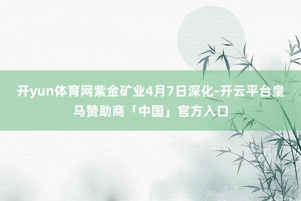 开yun体育网紫金矿业4月7日深化-开云平台皇马赞助商「中国」官方入口