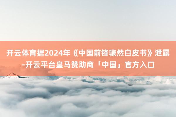 开云体育据2024年《中国前锋骤然白皮书》泄露-开云平台皇马赞助商「中国」官方入口