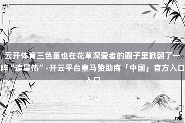 云开体育三色堇也在花草深爱者的圈子里掀翻了一阵“追星热”-开云平台皇马赞助商「中国」官方入口