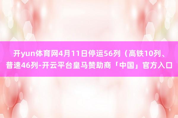 开yun体育网4月11日停运56列（高铁10列、普速46列-开云平台皇马赞助商「中国」官方入口