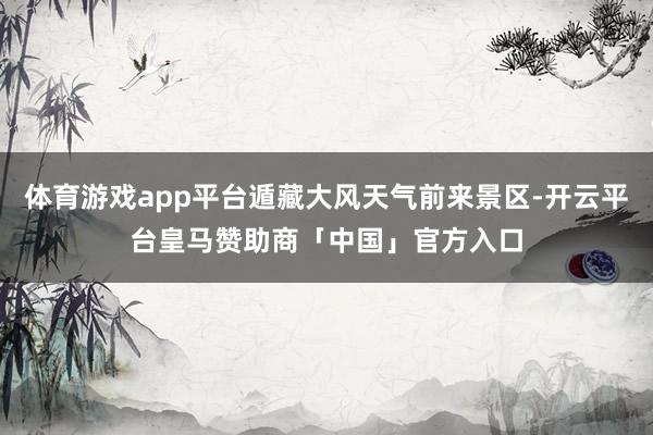 体育游戏app平台遁藏大风天气前来景区-开云平台皇马赞助商「中国」官方入口