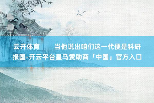 云开体育        当他说出咱们这一代便是科研报国-开云平台皇马赞助商「中国」官方入口