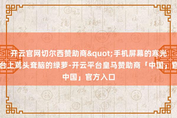 开云官网切尔西赞助商"手机屏幕的寒光映着窗台上蔫头耷脑的绿萝-开云平台皇马赞助商「中国」官方入口