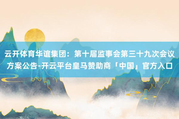 云开体育华谊集团：第十届监事会第三十九次会议方案公告-开云平台皇马赞助商「中国」官方入口
