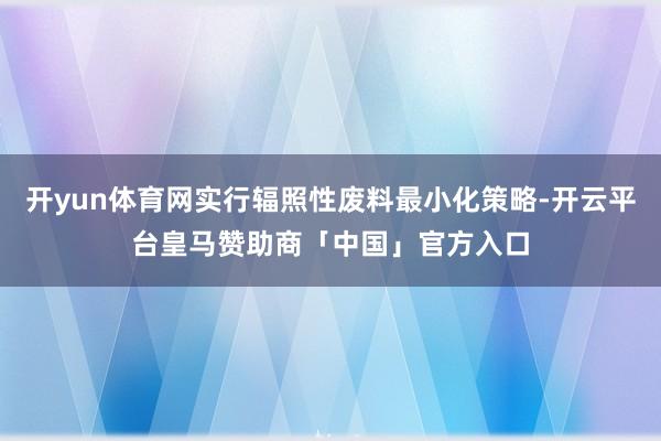 开yun体育网实行辐照性废料最小化策略-开云平台皇马赞助商「中国」官方入口