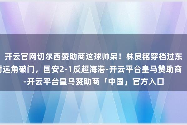 开云官网切尔西赞助商这球帅呆！林良铭穿裆过东说念主+内切搓射远角破门，国安2-1反超海港-开云平台皇马赞助商「中国」官方入口