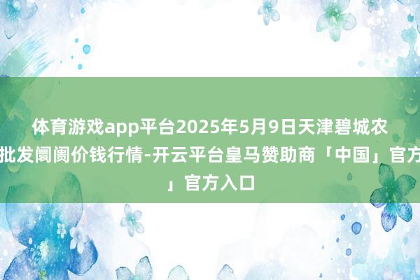 体育游戏app平台2025年5月9日天津碧城农家具批发阛阓价钱行情-开云平台皇马赞助商「中国」官方入口