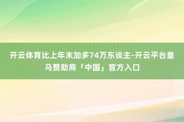 开云体育比上年末加多74万东谈主-开云平台皇马赞助商「中国」官方入口