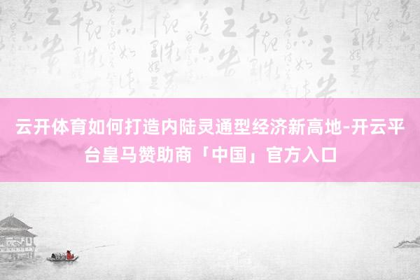 云开体育如何打造内陆灵通型经济新高地-开云平台皇马赞助商「中国」官方入口