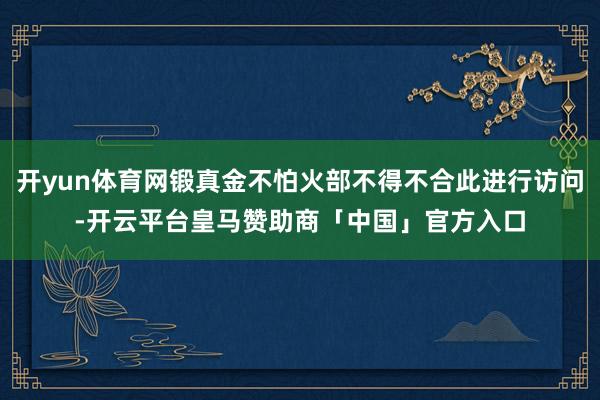 开yun体育网锻真金不怕火部不得不合此进行访问-开云平台皇马赞助商「中国」官方入口