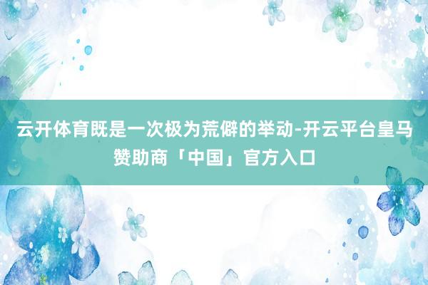 云开体育既是一次极为荒僻的举动-开云平台皇马赞助商「中国」官方入口
