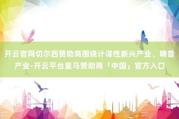 开云官网切尔西赞助商围绕计谋性新兴产业、畴昔产业-开云平台皇马赞助商「中国」官方入口