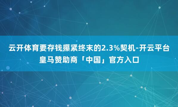 云开体育要存钱攥紧终末的2.3%契机-开云平台皇马赞助商「中国」官方入口