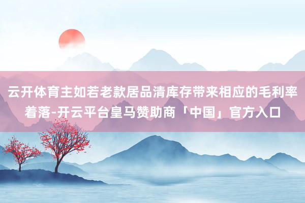 云开体育主如若老款居品清库存带来相应的毛利率着落-开云平台皇马赞助商「中国」官方入口